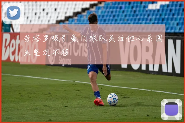 劳塔罗吸引豪门球队关注但心系国米坚定不移