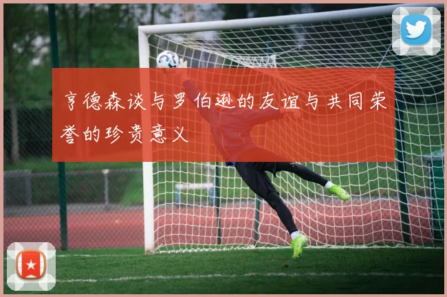 亨德森谈与罗伯逊的友谊与共同荣誉的珍贵意义