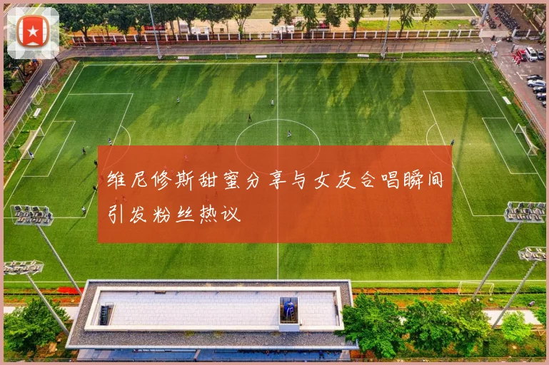 维尼修斯甜蜜分享与女友合唱瞬间引发粉丝热议