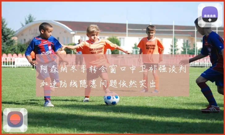 阿森纳冬季转会窗口中卫补强谈判加速防线隐患问题依然突出