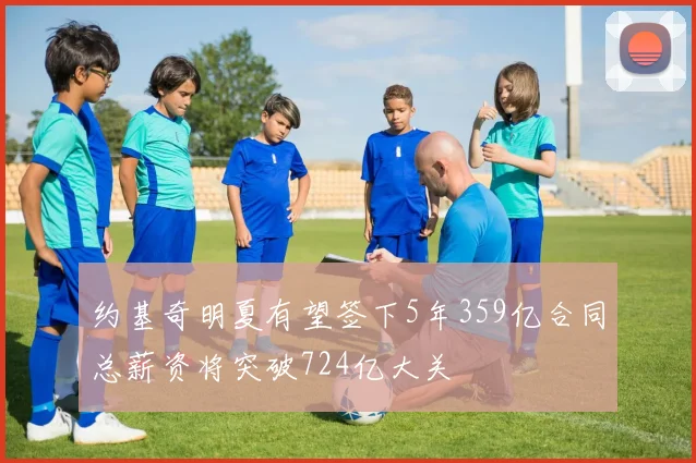约基奇明夏有望签下5年359亿合同总薪资将突破724亿大关