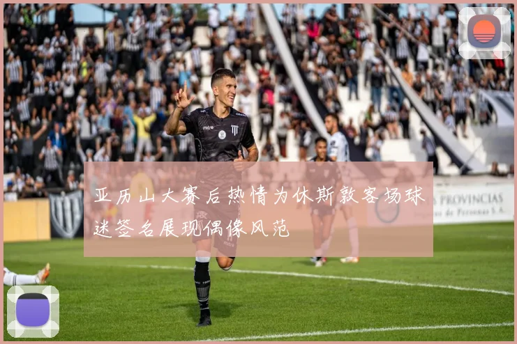 亚历山大赛后热情为休斯敦客场球迷签名展现偶像风范