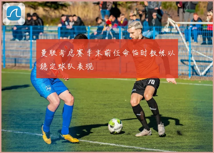 曼联考虑赛季末前任命临时教练以稳定球队表现