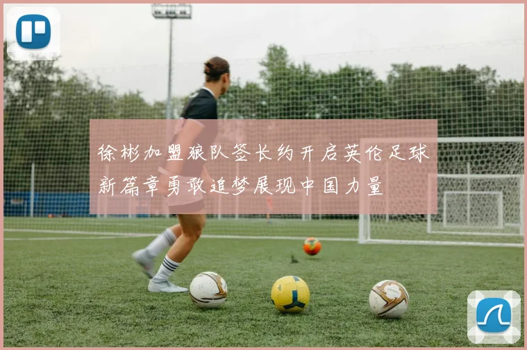 徐彬加盟狼队签长约开启英伦足球新篇章勇敢追梦展现中国力量