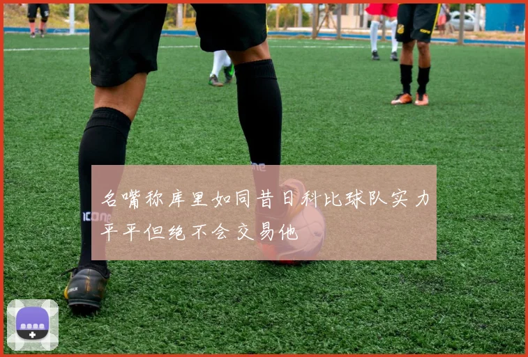 名嘴称库里如同昔日科比球队实力平平但绝不会交易他