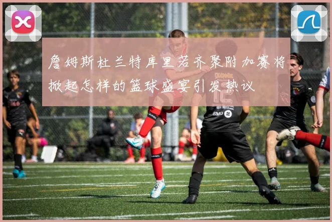 詹姆斯杜兰特库里若齐聚附加赛将掀起怎样的篮球盛宴引发热议