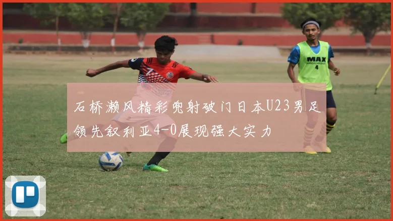 石桥濑风精彩兜射破门日本U23男足领先叙利亚4-0展现强大实力