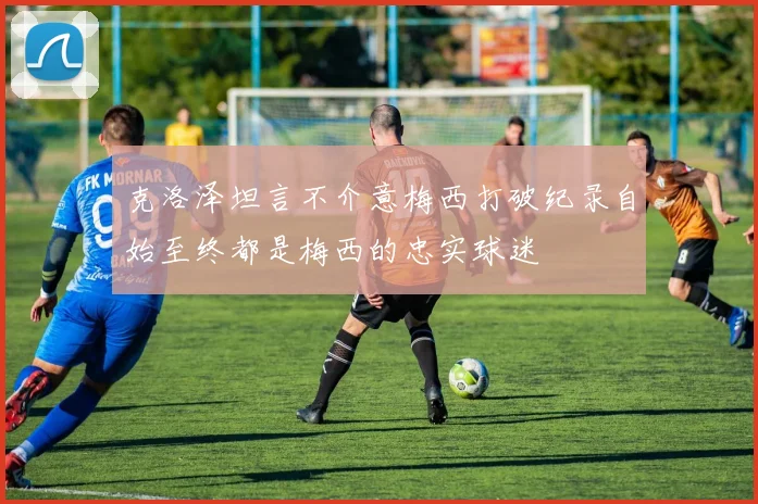 克洛泽坦言不介意梅西打破纪录自始至终都是梅西的忠实球迷