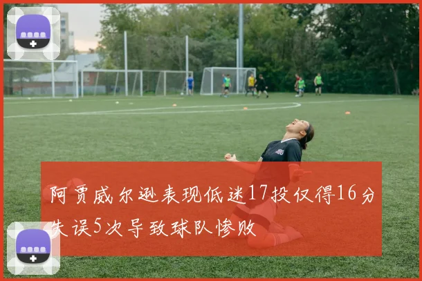 阿贾威尔逊表现低迷17投仅得16分失误5次导致球队惨败
