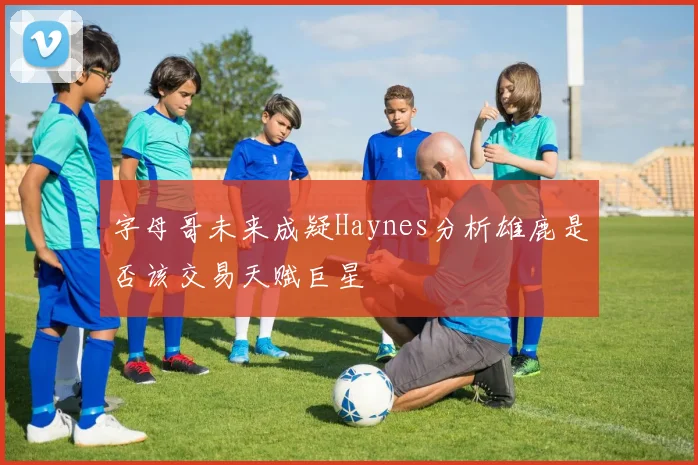 字母哥未来成疑Haynes分析雄鹿是否该交易天赋巨星