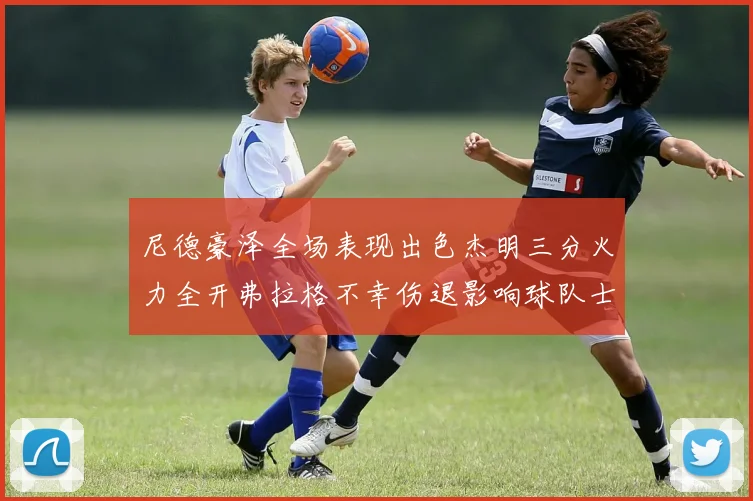 尼德豪泽全场表现出色杰明三分火力全开弗拉格不幸伤退影响球队士气