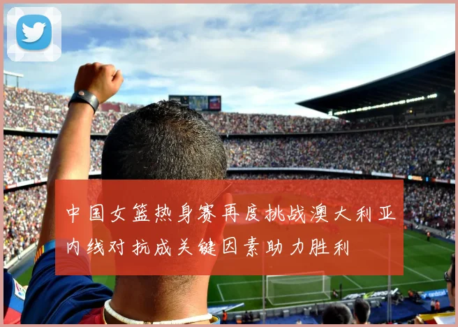 中国女篮热身赛再度挑战澳大利亚内线对抗成关键因素助力胜利