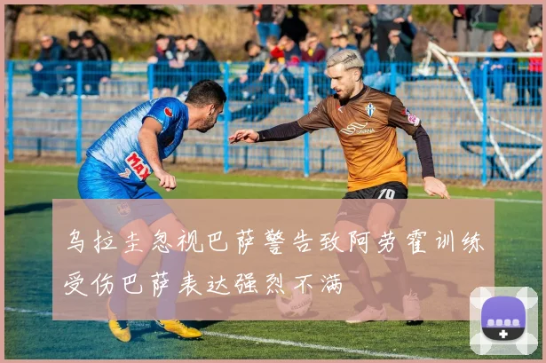 乌拉圭忽视巴萨警告致阿劳霍训练受伤巴萨表达强烈不满