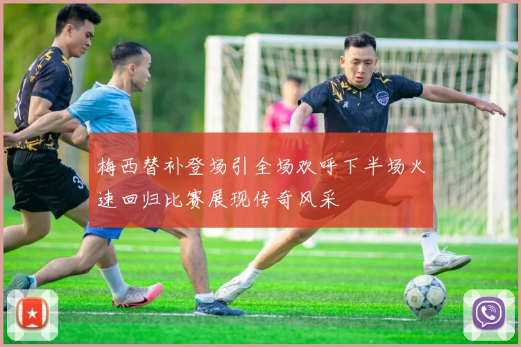 梅西替补登场引全场欢呼下半场火速回归比赛展现传奇风采