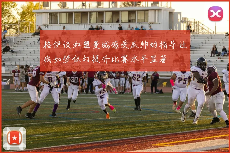 格伊谈加盟曼城感受瓜帅的指导让我如梦似幻提升比赛水平显著