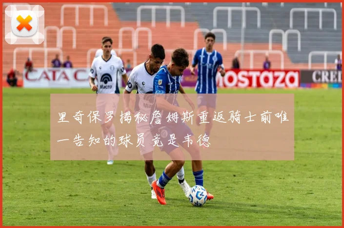 里奇保罗揭秘詹姆斯重返骑士前唯一告知的球员竟是韦德
