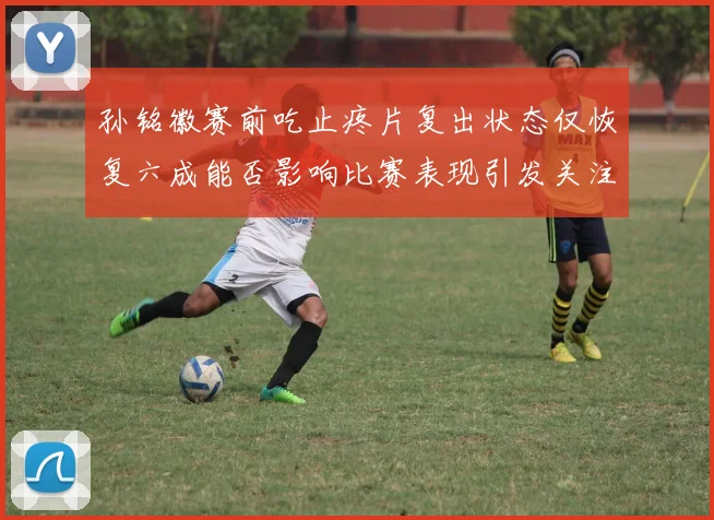 孙铭徽赛前吃止疼片复出状态仅恢复六成能否影响比赛表现引发关注