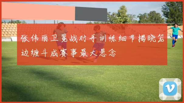 张伟丽卫冕战对手训练细节揭晓笼边缠斗成赛事最大悬念