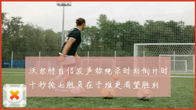 沃尔特自信发声称绝杀时刻倒计时十秒抢七胜负在于谁更渴望胜利