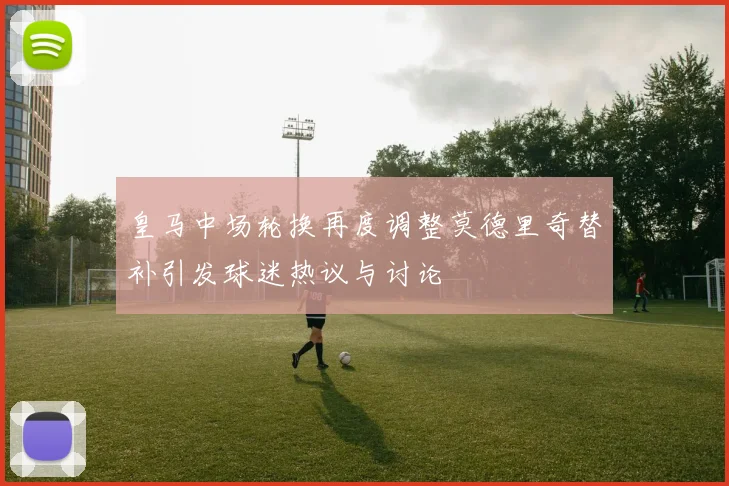 皇马中场轮换再度调整莫德里奇替补引发球迷热议与讨论