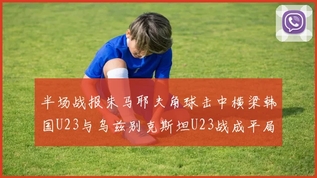 半场战报朱马耶夫角球击中横梁韩国U23与乌兹别克斯坦U23战成平局